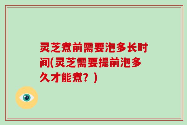 灵芝煮前需要泡多长时间(灵芝需要提前泡多久才能煮？)
