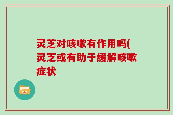 灵芝对咳嗽有作用吗(灵芝或有助于缓解咳嗽症状