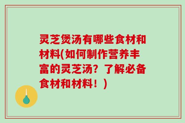 灵芝煲汤有哪些食材和材料(如何制作营养丰富的灵芝汤？了解必备食材和材料！)