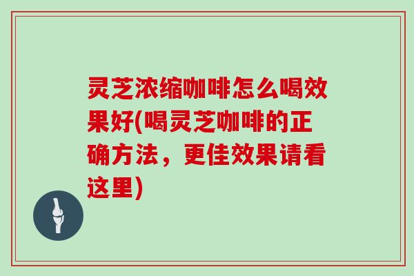 灵芝浓缩咖啡怎么喝效果好(喝灵芝咖啡的正确方法，更佳效果请看这里)