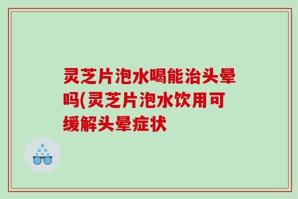 灵芝片泡水喝能头晕吗(灵芝片泡水饮用可缓解头晕症状