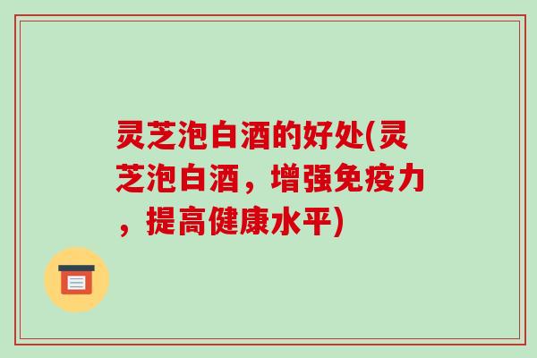 灵芝泡白酒的好处(灵芝泡白酒，增强免疫力，提高健康水平)