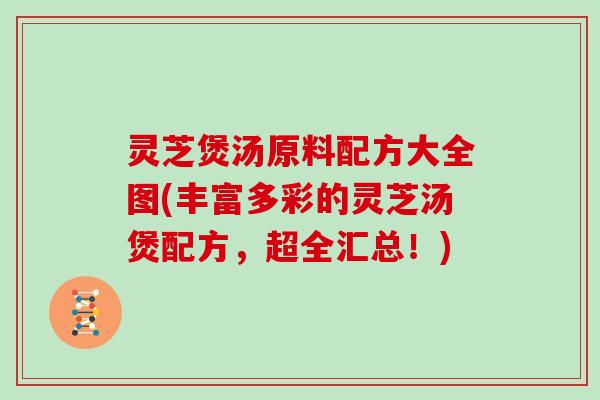 灵芝煲汤原料配方大全图(丰富多彩的灵芝汤煲配方，超全汇总！)