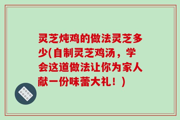 灵芝炖鸡的做法灵芝多少(自制灵芝鸡汤，学会这道做法让你为家人献一份味蕾大礼！)