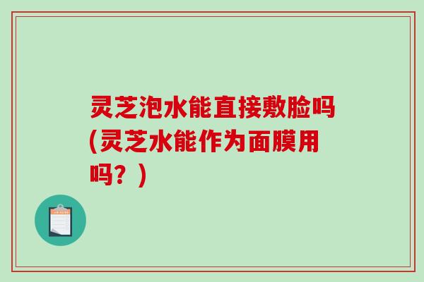 灵芝泡水能直接敷脸吗(灵芝水能作为面膜用吗？)