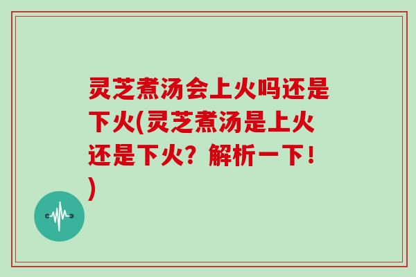 灵芝煮汤会上火吗还是下火(灵芝煮汤是上火还是下火？解析一下！)