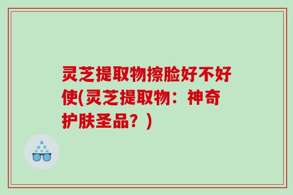 灵芝提取物擦脸好不好使(灵芝提取物：神奇护肤圣品？)