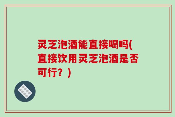 灵芝泡酒能直接喝吗(直接饮用灵芝泡酒是否可行？)
