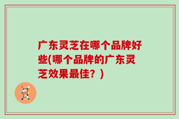 广东灵芝在哪个品牌好些(哪个品牌的广东灵芝效果佳？)