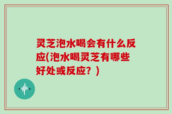 灵芝泡水喝会有什么反应(泡水喝灵芝有哪些好处或反应？)
