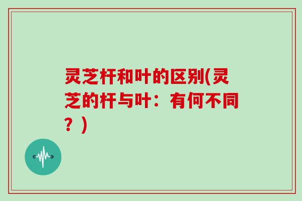 灵芝杆和叶的区别(灵芝的杆与叶:有何不同?) 灵芝杆和叶的区别(灵芝的杆与叶:有何不同?)