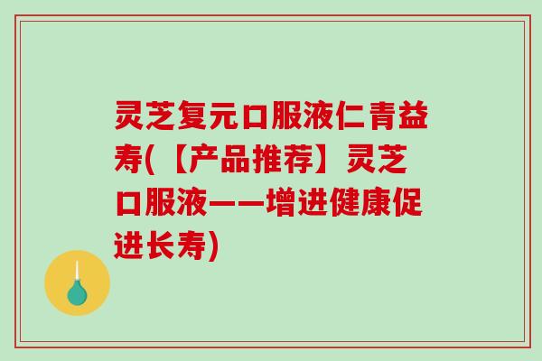 灵芝复元口服液仁青益寿(【产品推荐】灵芝口服液——增进健康促进长寿) 灵芝复元口服液仁青益寿(【产品推荐】灵芝口服液——增进健康促进长寿)