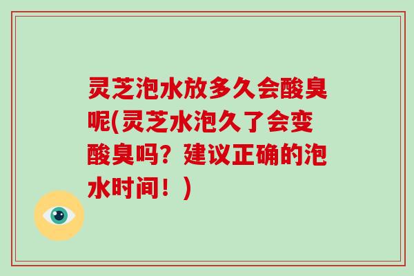 灵芝泡水放多久会酸臭呢(灵芝水泡久了会变酸臭吗?建议正确的泡水时间!) 灵芝泡水放多久会酸臭呢(灵芝水泡久了会变酸臭吗?建议正确的泡水时间!)