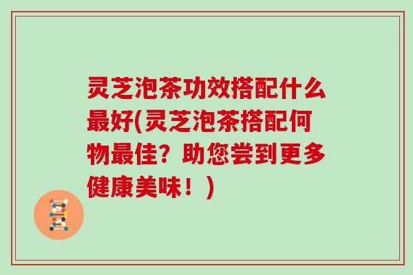 灵芝泡茶功效搭配什么好(灵芝泡茶搭配何物佳?助您尝到更多健康美味!) 灵芝泡茶功效搭配什么好(灵芝泡茶搭配何物佳?助您尝到更多健康美味!)