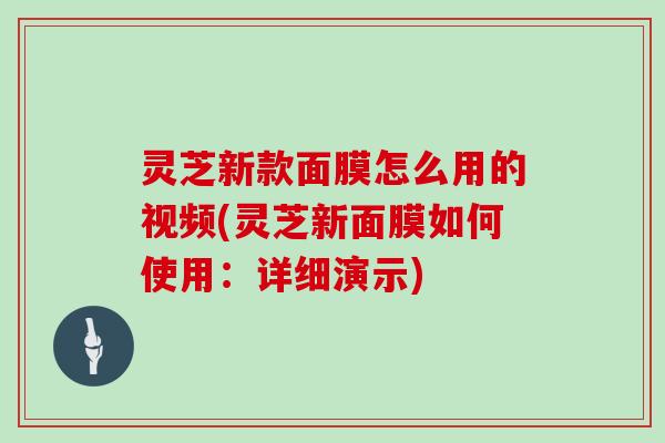 灵芝新款面膜怎么用的视频(灵芝新面膜如何使用:详细演示) 灵芝新款面膜怎么用的视频(灵芝新面膜如何使用:详细演示)