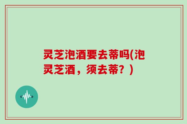 灵芝泡酒要去蒂吗(泡灵芝酒,须去蒂?) 灵芝泡酒要去蒂吗(泡灵芝酒,须去蒂?)