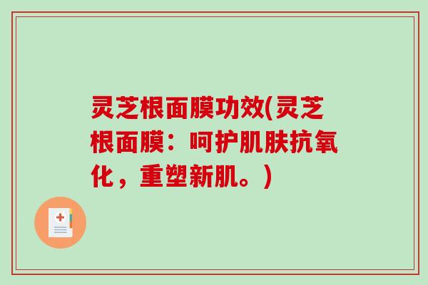 灵芝根面膜功效(灵芝根面膜:呵护,重塑新肌。) 灵芝根面膜功效(灵芝根面膜:呵护,重塑新肌。)