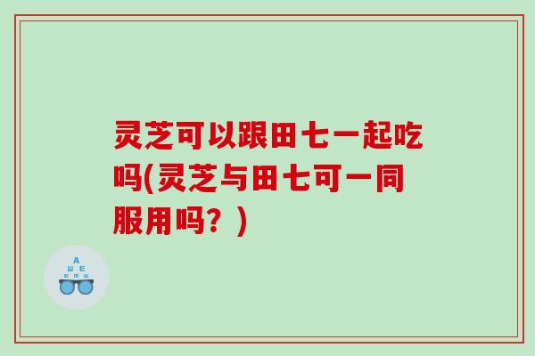 灵芝可以跟田七一起吃吗(灵芝与田七可一同服用吗?) 灵芝可以跟田七一起吃吗(灵芝与田七可一同服用吗?)