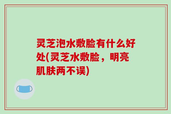 灵芝泡水敷脸有什么好处(灵芝水敷脸,明亮两不误) 灵芝泡水敷脸有什么好处(灵芝水敷脸,明亮两不误)