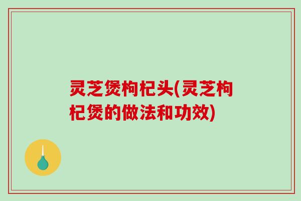 灵芝煲枸杞头(灵芝枸杞煲的做法和功效)