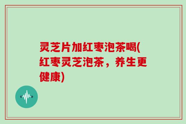 灵芝片加红枣泡茶喝(红枣灵芝泡茶,养生更健康) 灵芝片加红枣泡茶喝(红枣灵芝泡茶,养生更健康)