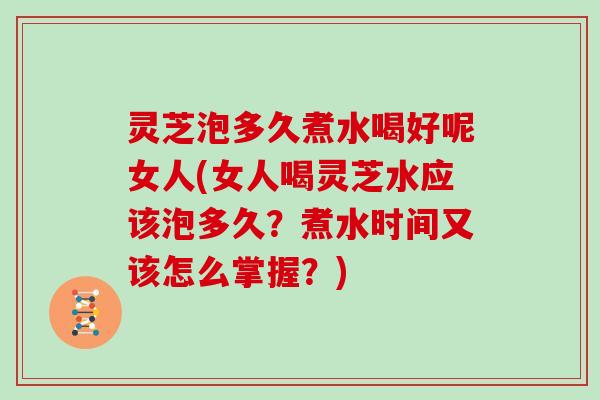 灵芝泡多久煮水喝好呢女人(女人喝灵芝水应该泡多久?煮水时间又该怎么掌握?) 灵芝泡多久煮水喝好呢女人(女人喝灵芝水应该泡多久?煮水时间又该怎么掌握?)