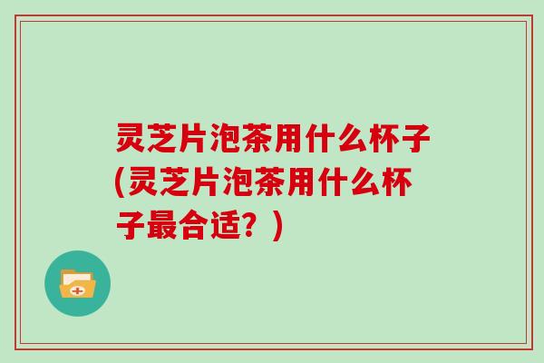 灵芝片泡茶用什么杯子(灵芝片泡茶用什么杯子合适?) 灵芝片泡茶用什么杯子(灵芝片泡茶用什么杯子合适?)