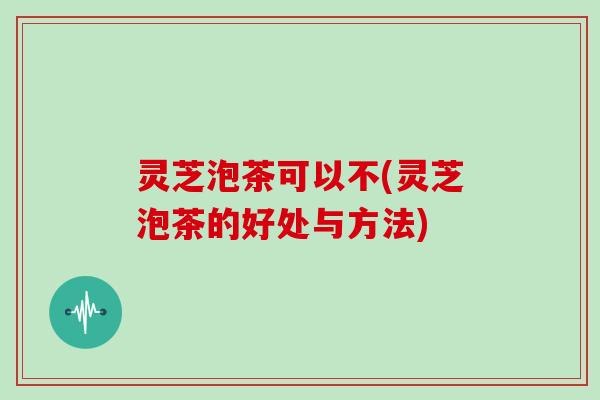 灵芝泡茶可以不(灵芝泡茶的好处与方法) 灵芝泡茶可以不(灵芝泡茶的好处与方法)