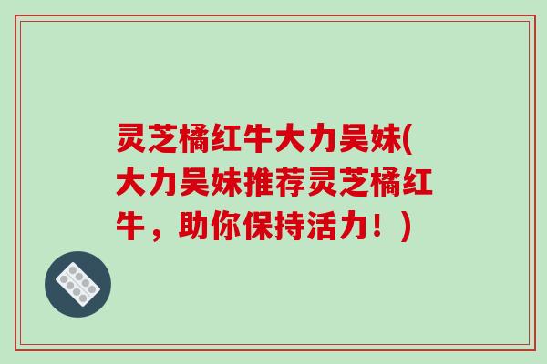 灵芝橘红牛大力吴妹(大力吴妹推荐灵芝橘红牛,助你保持活力!) 灵芝橘红牛大力吴妹(大力吴妹推荐灵芝橘红牛,助你保持活力!)