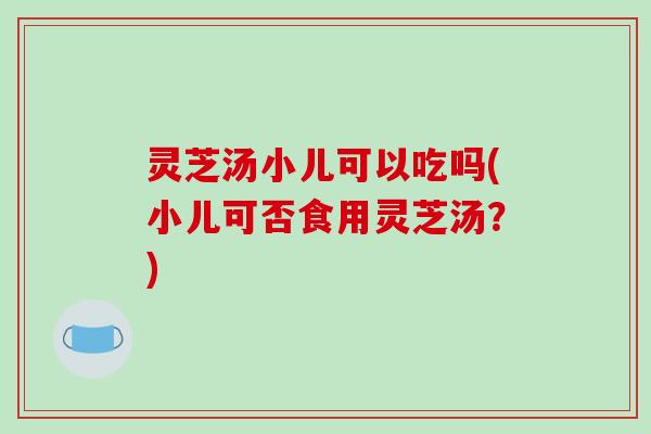 灵芝汤小儿可以吃吗(小儿可否食用灵芝汤?) 灵芝汤小儿可以吃吗(小儿可否食用灵芝汤?)