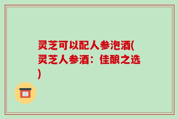 灵芝可以配人参泡酒(灵芝人参酒：佳酿之选)