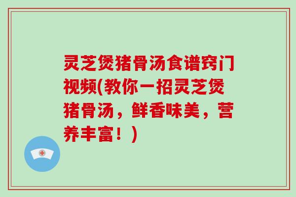 灵芝煲猪骨汤食谱窍门视频(教你一招灵芝煲猪骨汤，鲜香味美，营养丰富！)
