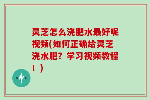 灵芝怎么浇肥水最好呢视频(如何正确给灵芝浇水肥？学习视频教程！)