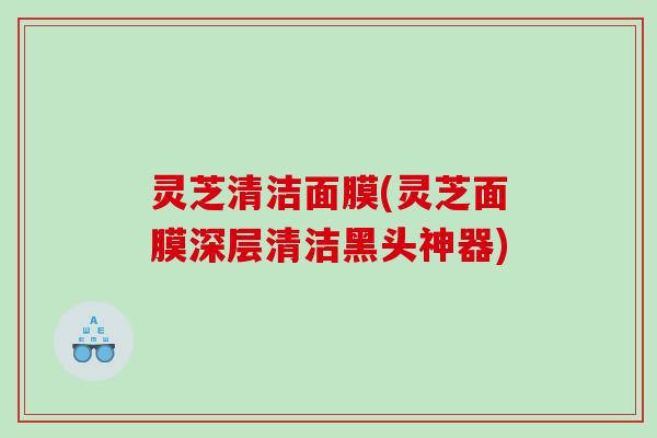灵芝清洁面膜(灵芝面膜深层清洁黑头神器)