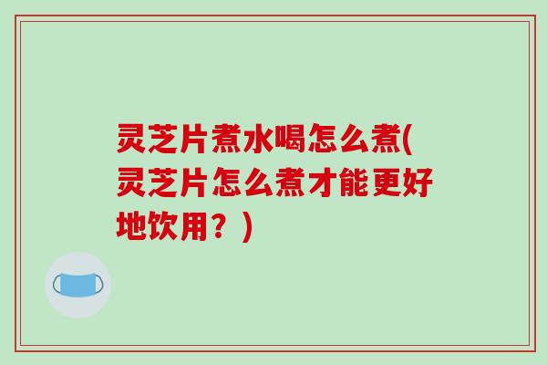 灵芝片煮水喝怎么煮(灵芝片怎么煮才能更好地饮用？)