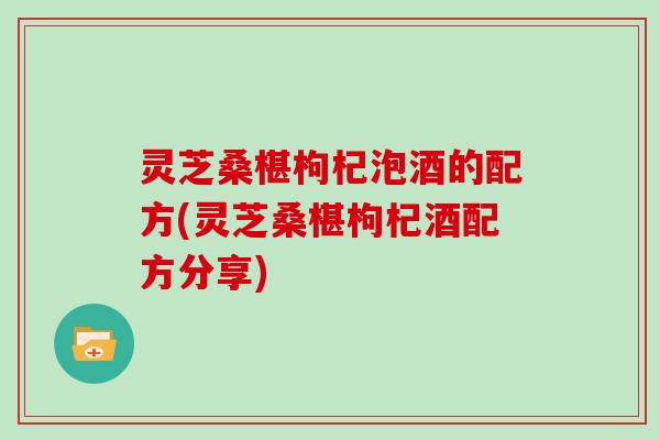 灵芝桑椹枸杞泡酒的配方(灵芝桑椹枸杞酒配方分享)