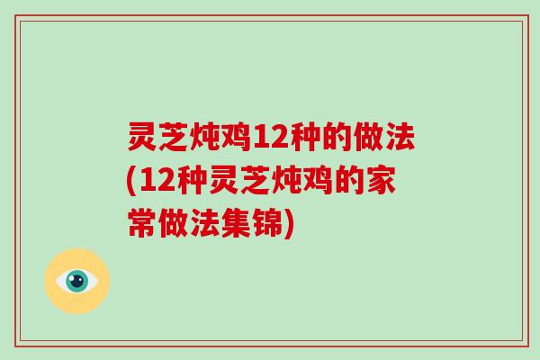灵芝炖鸡12种的做法(12种灵芝炖鸡的家常做法集锦)