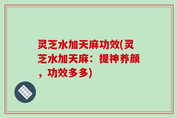 灵芝水加天麻功效(灵芝水加天麻：提神养颜，功效多多)