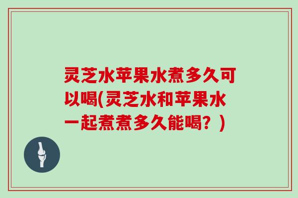 灵芝水苹果水煮多久可以喝(灵芝水和苹果水一起煮煮多久能喝？)