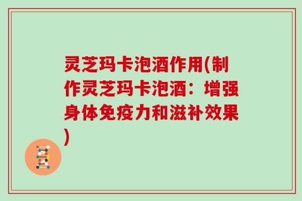 灵芝玛卡泡酒作用(制作灵芝玛卡泡酒:增强身体免疫力和滋补效果) 灵芝玛卡泡酒作用(制作灵芝玛卡泡酒:增强身体免疫力和滋补效果)