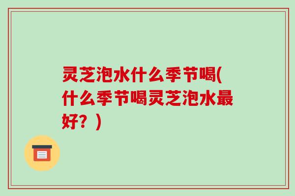 灵芝泡水什么季节喝(什么季节喝灵芝泡水最好？)