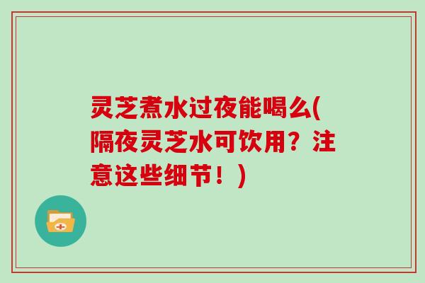灵芝煮水过夜能喝么(隔夜灵芝水可饮用？注意这些细节！)