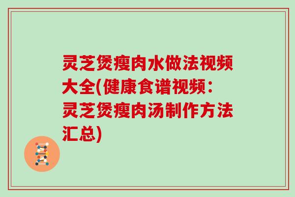 灵芝煲瘦肉水做法视频大全(健康食谱视频：灵芝煲瘦肉汤制作方法汇总)