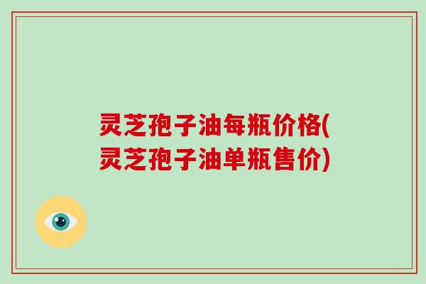 灵芝孢子油每瓶价格(灵芝孢子油单瓶售价)