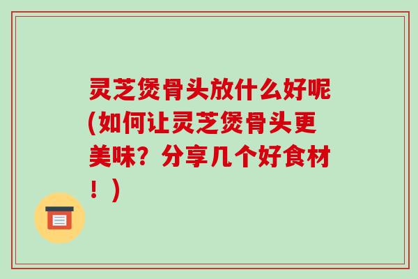 灵芝煲骨头放什么好呢(如何让灵芝煲骨头更美味？分享几个好食材！)