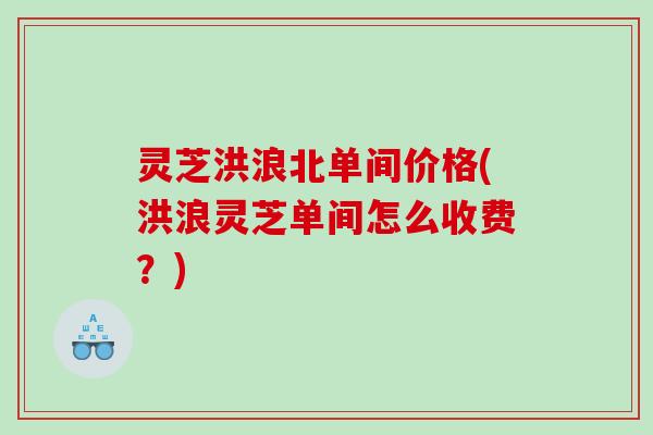 灵芝洪浪北单间价格(洪浪灵芝单间怎么收费？)