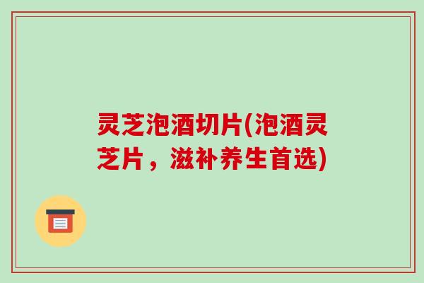 灵芝泡酒切片(泡酒灵芝片，滋补养生首选)