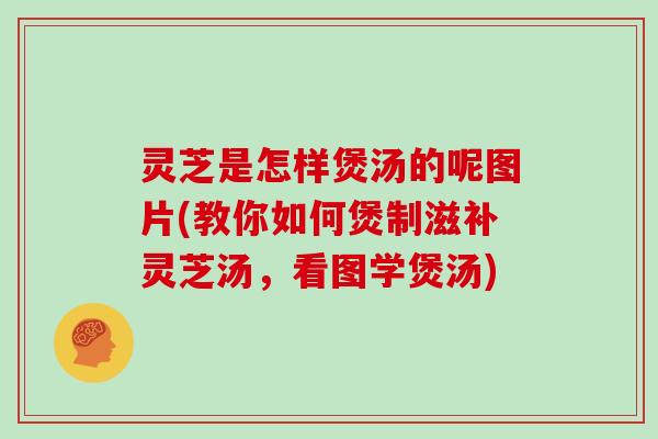 灵芝是怎样煲汤的呢图片(教你如何煲制滋补灵芝汤，看图学煲汤)