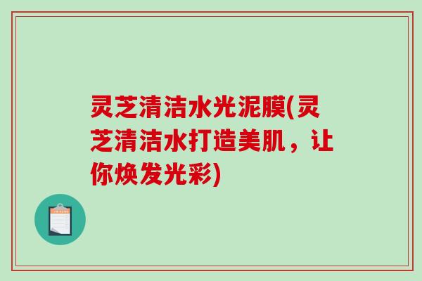 灵芝清洁水光泥膜(灵芝清洁水打造美肌，让你焕发光彩)