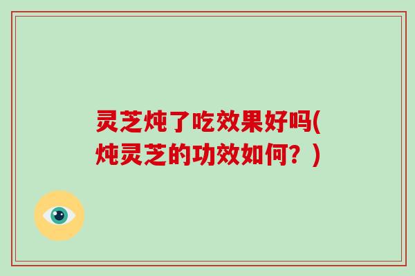 灵芝炖了吃效果好吗(炖灵芝的功效如何？)